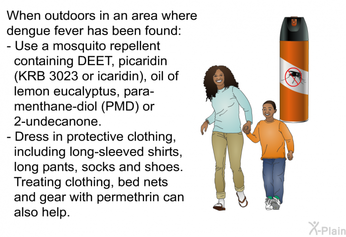 When outdoors in an area where dengue fever has been found:  Use a mosquito repellent containing DEET, picaridin (KRB 3023 or icaridin), oil of lemon eucalyptus, para-menthane-diol (PMD) or 2-undecanone. Dress in protective clothing, including long-sleeved shirts, long pants, socks and shoes. Treating clothing, bed nets and gear with permethrin can also help.