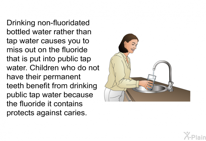 Drinking non-fluoridated bottled water rather than tap water causes you to miss out on the fluoride that is put into public tap water. Children who do not have their permanent teeth benefit from drinking public tap water because the fluoride it contains protects against caries.