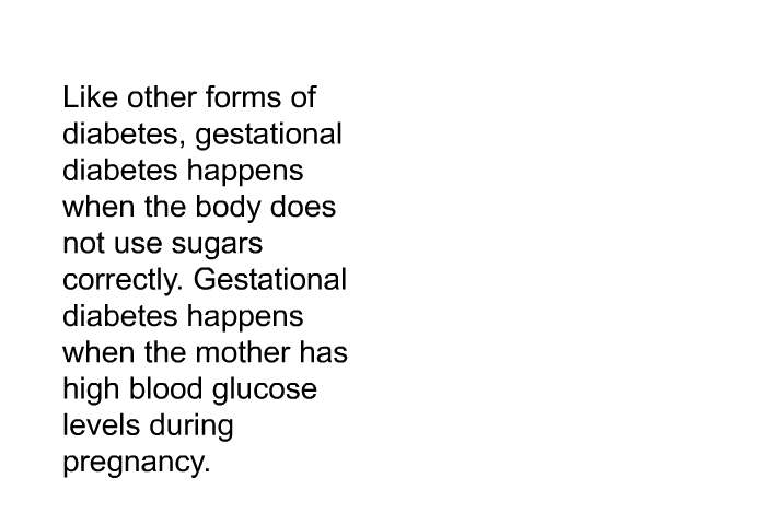 Like other forms of diabetes, gestational diabetes happens when the body does not use sugars correctly. Gestational diabetes happens when the mother has high blood glucose levels during pregnancy.