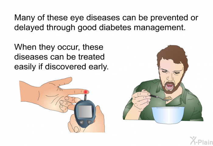 Many of these eye diseases can be prevented or delayed through good diabetes management. When they occur, these diseases can be treated easily if discovered early.
