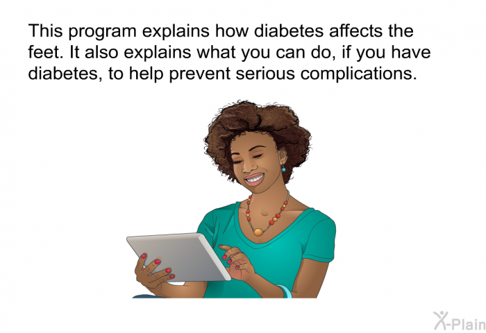 This health information explains how diabetes affects the feet. It also explains what you can do, if you have diabetes, to help prevent serious complications.