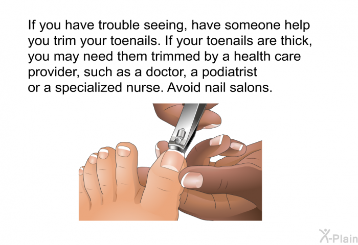 If you have trouble seeing, have someone help you trim your toenails. If your toenails are thick, you may need them trimmed by a health care provider, such as a doctor, a podiatrist or a specialized nurse. Avoid nail salons.