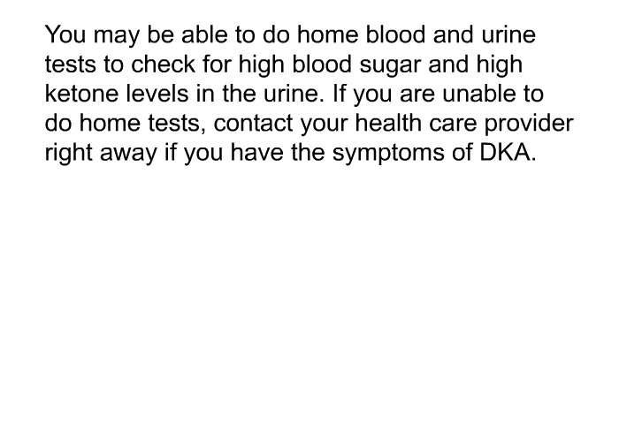 You may be able to do home blood and urine tests to check for high blood sugar and high ketone levels in the urine. If you are unable to do home tests, contact your health care provider right away if you have the symptoms of DKA.