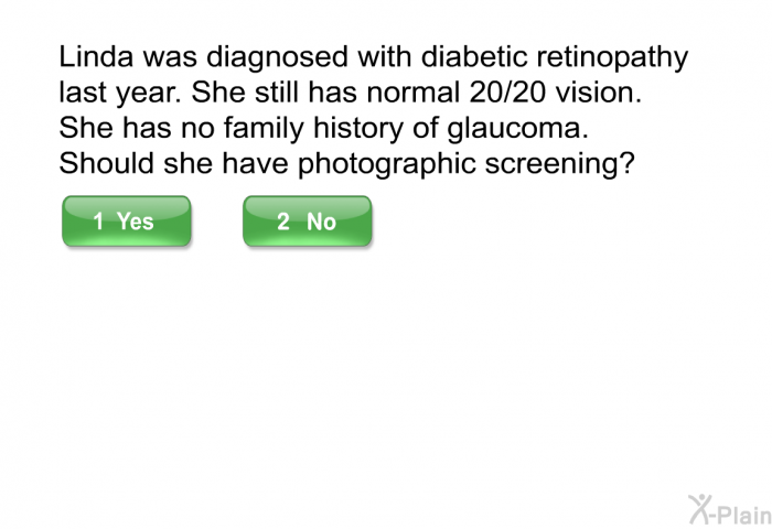 Linda was diagnosed with diabetic retinopathy last year. She still has normal 20/20 vision. She has no family history of glaucoma. Should she have photographic screening?