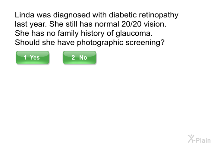 Linda was diagnosed with diabetic retinopathy last year. She still has normal 20/20 vision. She has no family history of glaucoma. Should she have photographic screening?