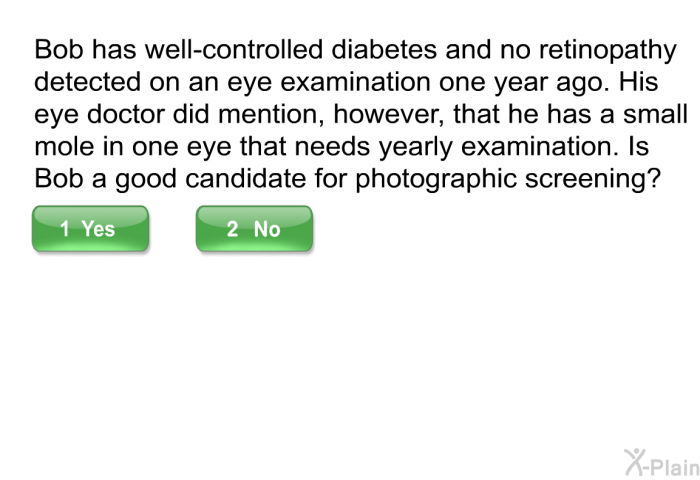 Bob has well-controlled diabetes and no retinopathy detected on an eye examination one year ago. His eye doctor did mention, however, that he has a small mole in one eye that needs yearly examination. Is Bob a good candidate for photographic screening?