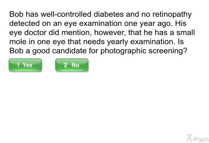 Bob has well-controlled diabetes and no retinopathy detected on an eye examination one year ago. His eye doctor did mention, however, that he has a small mole in one eye that needs yearly examination. Is Bob a good candidate for photographic screening?