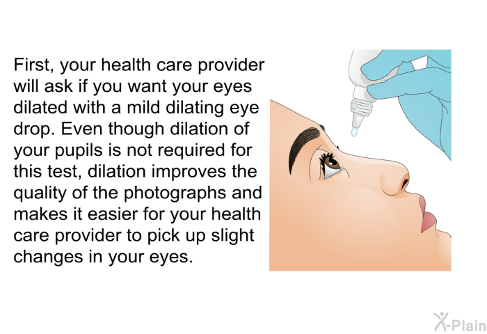 First, your health care provider will ask if you want your eyes dilated with a mild dilating eye drop. Even though dilation of your pupils is not required for this test, dilation improves the quality of the photographs and makes it easier for your health care provider to pick up slight changes in your eyes.