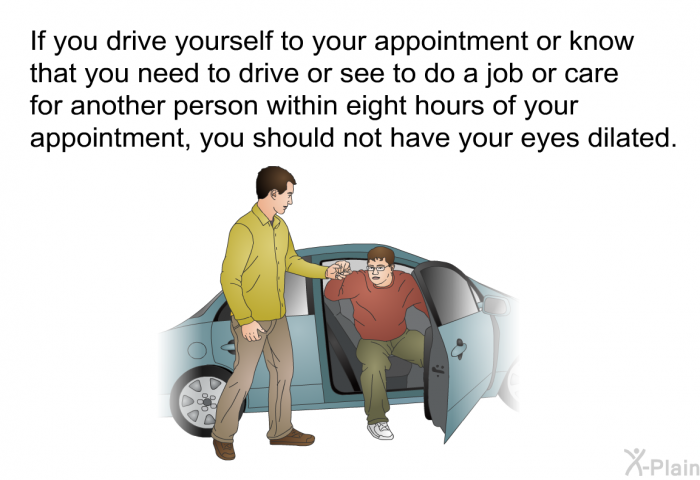 If you drive yourself to your appointment or know that you need to drive or see to do a job or care for another person within eight hours of your appointment, you should not have your eyes dilated.
