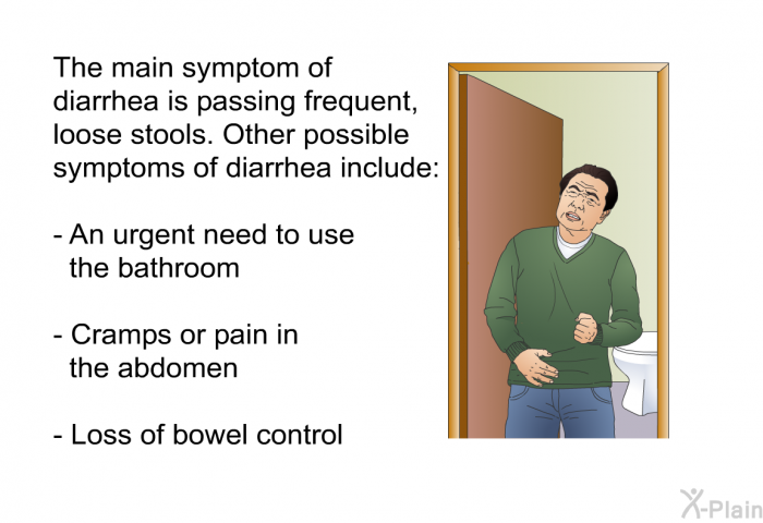 The main symptom of diarrhea is passing frequent, loose stools. Other possible symptoms of diarrhea include:  An urgent need to use the bathroom Cramps or pain in the abdomen Loss of bowel control