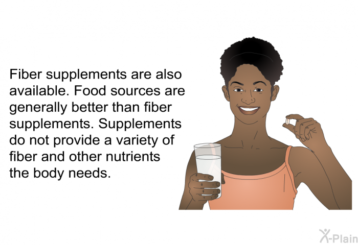 Fiber supplements are also available. Food sources are generally better than fiber supplements. Supplements do not provide a variety of fiber and other nutrients the body needs.