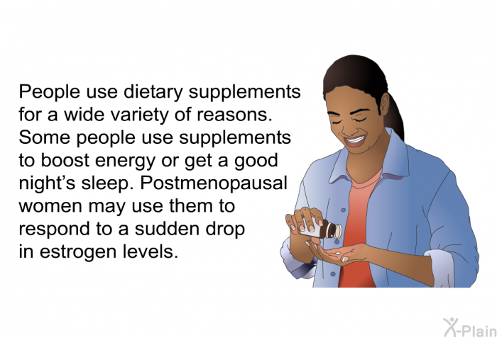 People use dietary supplements for a wide variety of reasons. Some people use supplements to boost energy or get a good night's sleep. Postmenopausal women may use them to respond to a sudden drop in estrogen levels.