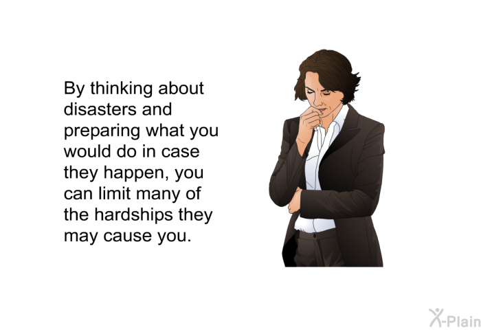 By thinking about disasters and preparing what you would do in case they happen, you can limit many of the hardships they may cause you.