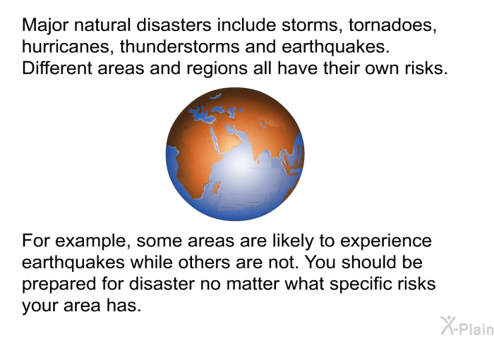 Major natural disasters include storms, tornadoes, hurricanes, thunderstorms and earthquakes. Different areas and regions all have their own risks. For example, some areas are likely to experience earthquakes while others are not. You should be prepared for disaster no matter what specific risks your area has.