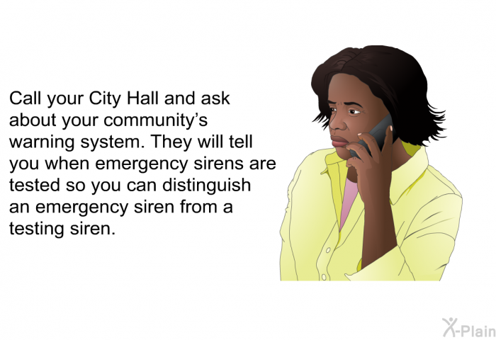 Call your City Hall and ask about your community's warning system. They will tell you when emergency sirens are tested so you can distinguish an emergency siren from a testing siren.