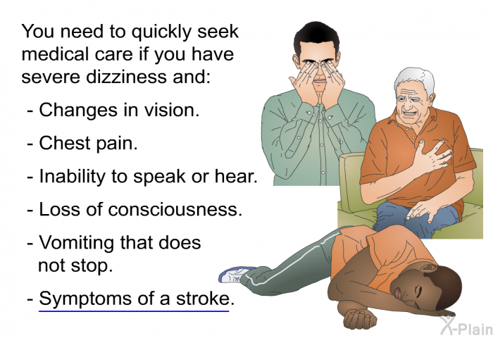 You need to quickly seek medical care if you have severe dizziness and:  Changes in vision. Chest pain. Inability to speak or hear. Loss of consciousness. Vomiting that does not stop. Symptoms of a stroke.