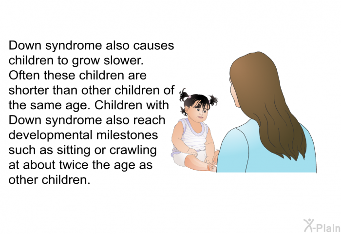 Down syndrome also causes children to grow slower. Often these children are shorter than other children of the same age. Children with Down syndrome also reach developmental milestones such as sitting or crawling at about twice the age as other children.