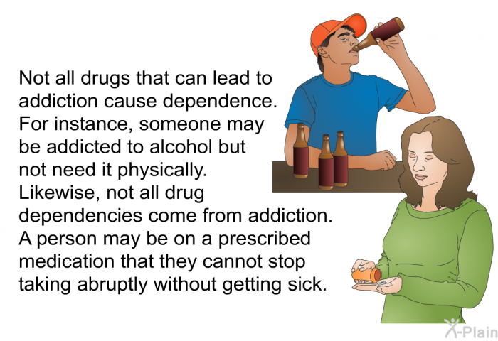 Not all drugs that can lead to addiction cause dependence. For instance, someone may be addicted to alcohol but not need it physically. Likewise, not all drug dependencies come from addiction. A person may be on a prescribed medication that they cannot stop taking abruptly without getting sick.