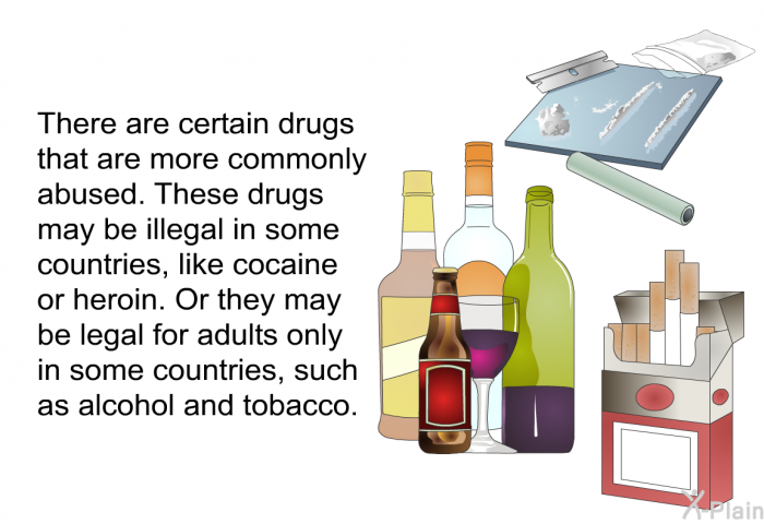 There are certain drugs that are more commonly abused. These drugs may be illegal in some countries, like cocaine or heroin. Or they may be legal for adults only in some countries, such as alcohol and tobacco.