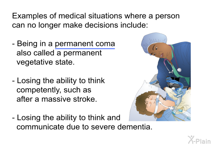 Examples of medical situations where a person can no longer make decisions include:  Being in a permanent coma also called a permanent vegetative state. Losing the ability to think competently, such as after a massive stroke. Losing the ability to think and communicate due to severe dementia.