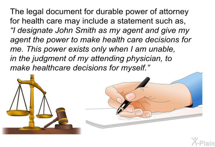 The legal document for durable power of attorney for health care may include a statement such as, “I designate John Smith as my agent and give my agent the power to make health care decisions for me. This power exists only when I am unable, in the judgment of my attending physician, to make healthcare decisions for myself.”