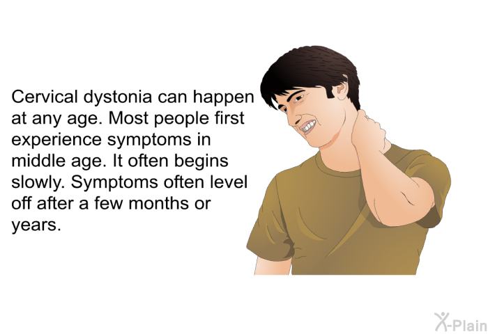Cervical dystonia can happen at any age. Most people first experience symptoms in middle age. It often begins slowly. Symptoms often level off after a few months or years.