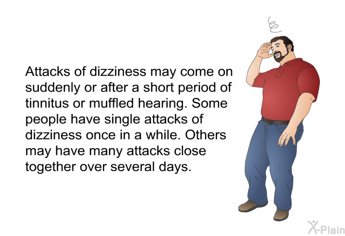 Attacks of dizziness may come on suddenly or after a short period of tinnitus or muffled hearing. Some people have single attacks of dizziness once in a while. Others may have many attacks close together over several days.