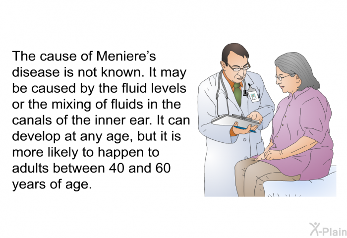 The cause of Meniere's disease is not known. It may be caused by the fluid levels or the mixing of fluids in the canals of the inner ear. It can develop at any age, but it is more likely to happen to adults between 40 and 60 years of age.