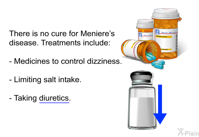 There is no cure for Meniere's disease. Treatments include:  Medicines to control dizziness. Limiting salt intake. Taking diuretics.