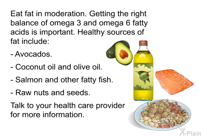 Eat fat in moderation. Getting the right balance of omega 3 and omega 6 fatty acids is important. Healthy sources of fat include:  Avocados. Coconut oil and olive oil. Salmon and other fatty fish. Raw nuts and seeds.  
 Talk to your health care provider for more information.
