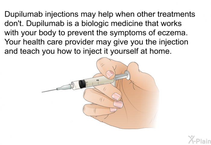 Dupilumab injections may help when other treatments don't. Dupilumab is a biologic medicine that works with your body to prevent the symptoms of eczema. Your health care provider may give you the injection and teach you how to inject it yourself at home.