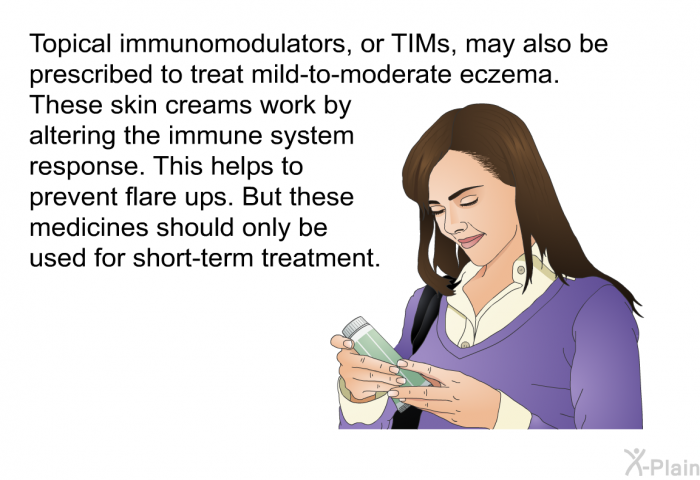 Topical immunomodulators, or TIMs, may also be prescribed to treat mild-to-moderate eczema. These skin creams work by altering the immune system response. This helps to prevent flare ups. But these medicines should only be used for short-term treatment.