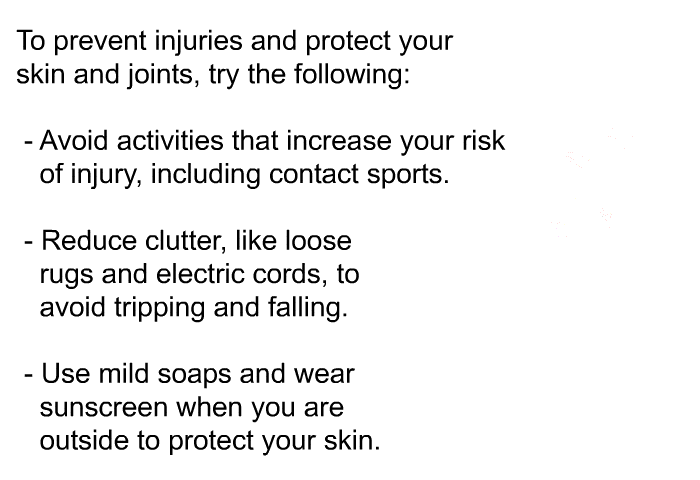 To prevent injuries and protect your skin and joints, try the following:  Avoid activities that increase your risk of injury, including contact sports. Reduce clutter, like loose rugs and electric cords, to avoid tripping and falling. Use mild soaps and wear sunscreen when you are outside to protect your skin.