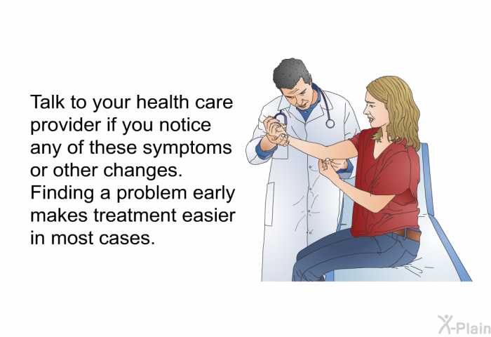 Talk to your health care provider if you notice any of these symptoms or other changes. Finding a problem early makes treatment easier in most cases.
