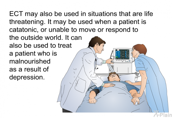 ECT may also be used in situations that are life threatening. It may be used when a patient is catatonic, or unable to move or respond to the outside world. It can also be used to treat a patient who is malnourished as a result of depression.