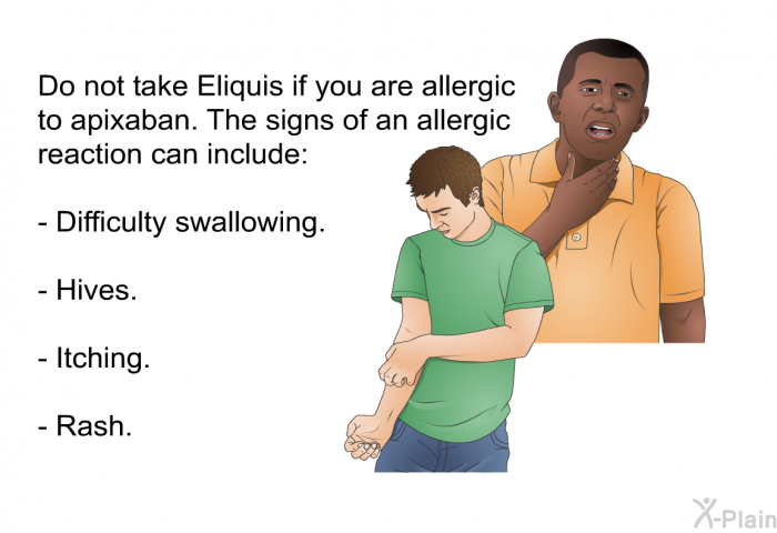 Do not take Eliquis if you are allergic to apixaban. The signs of an allergic reaction can include:  Difficulty swallowing. Hives. Itching. Rash.