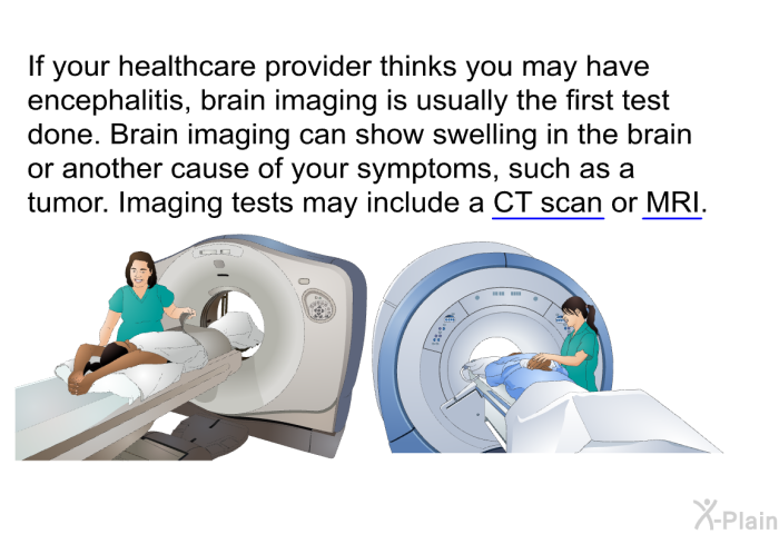 If your healthcare provider thinks you may have encephalitis, brain imaging is usually the first test done. Brain imaging can show swelling in the brain or another cause of your symptoms, such as a tumor. Imaging tests may include a CT scan or MRI.