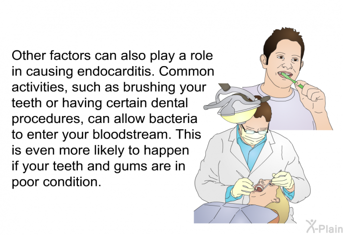 Other factors can also play a role in causing endocarditis. Common activities, such as brushing your teeth or having certain dental procedures, can allow bacteria to enter your bloodstream. This is even more likely to happen if your teeth and gums are in poor condition.