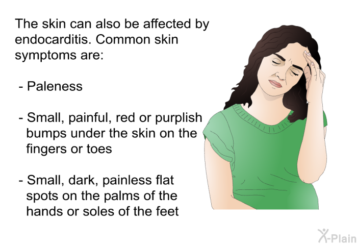 The skin can also be affected by endocarditis. Common skin symptoms are:  Paleness Small, painful, red or purplish bumps under the skin on the fingers or toes Small, dark, painless flat spots on the palms of the hands or soles of the feet