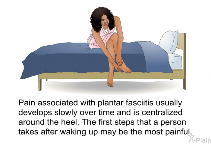 Pain associated with plantar fasciitis usually develops slowly over time and is centralized around the heel. The first steps that a person takes after waking up may be the most painful.