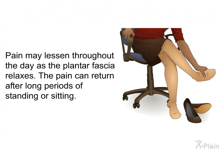 Pain may lessen throughout the day as the plantar fascia relaxes. The pain can return after long periods of standing or sitting.
