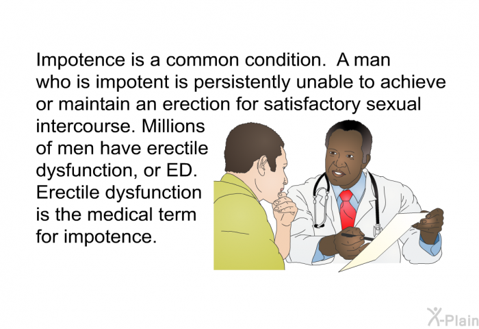 Impotence is a common condition. A man who is impotent is persistently unable to achieve or maintain an erection for satisfactory sexual intercourse. Millions of men have erectile dysfunction, or ED. Erectile dysfunction is the medical term for impotence.