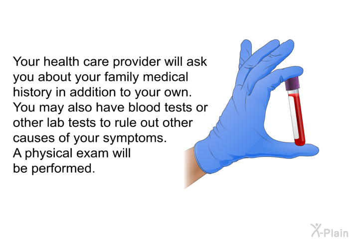 Your health care provider will ask you about your family medical history in addition to your own. You may also have blood tests or other lab tests to rule out other causes of your symptoms. A physical exam will be performed.