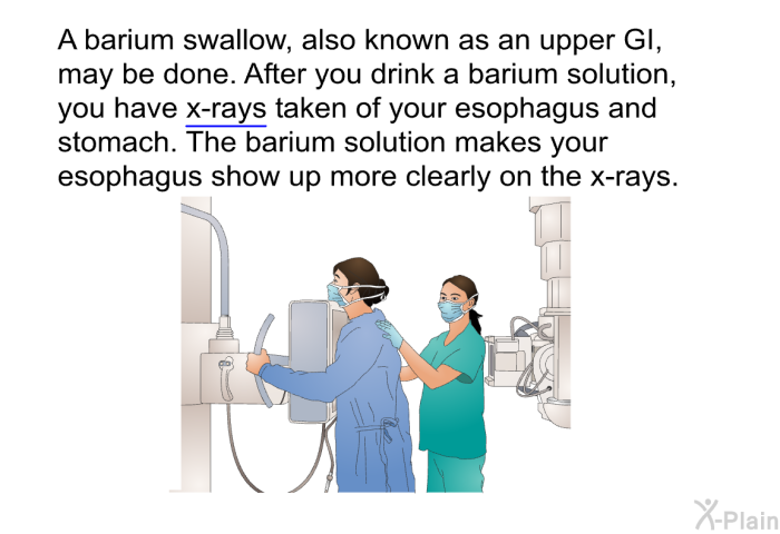 A barium swallow, also known as an upper GI, may be done. After you drink a barium solution, you have x-rays taken of your esophagus and stomach. The barium solution makes your esophagus show up more clearly on the x-rays.