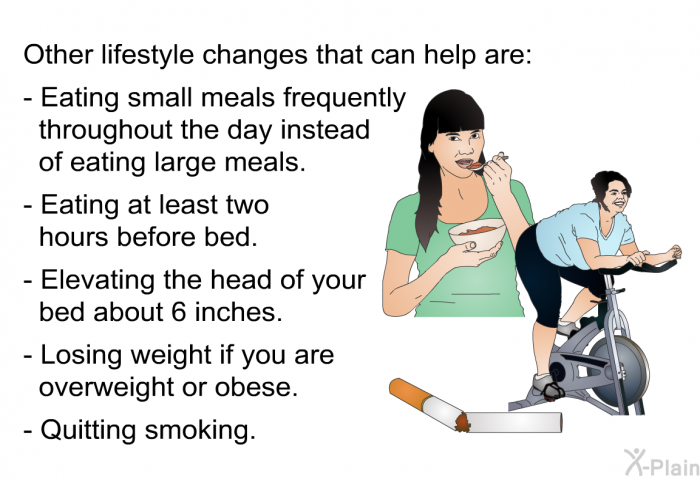 Other lifestyle changes that can help are:  Eating small meals frequently throughout the day instead of eating large meals. Eating at least two hours before bed. Elevating the head of your bed about 6 inches. Losing weight if you are overweight or obese. Quitting smoking.