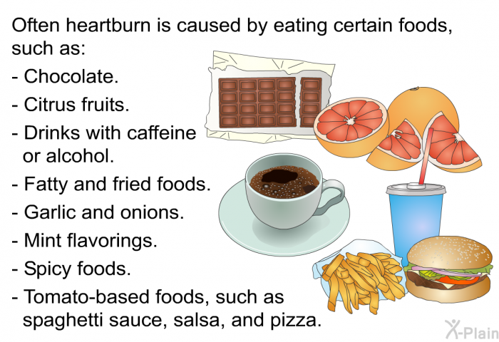 Often heartburn is caused by eating certain foods, such as:  Chocolate. Citrus fruits. Drinks with caffeine or alcohol. Fatty and fried foods. Garlic and onions. Mint flavorings. Spicy foods. Tomato-based foods, such as spaghetti sauce, salsa, and pizza.