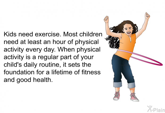Kids need exercise. Most children need at least an hour of physical activity every day. When physical activity is a regular part of your child's daily routine, it sets the foundation for a lifetime of fitness and good health.