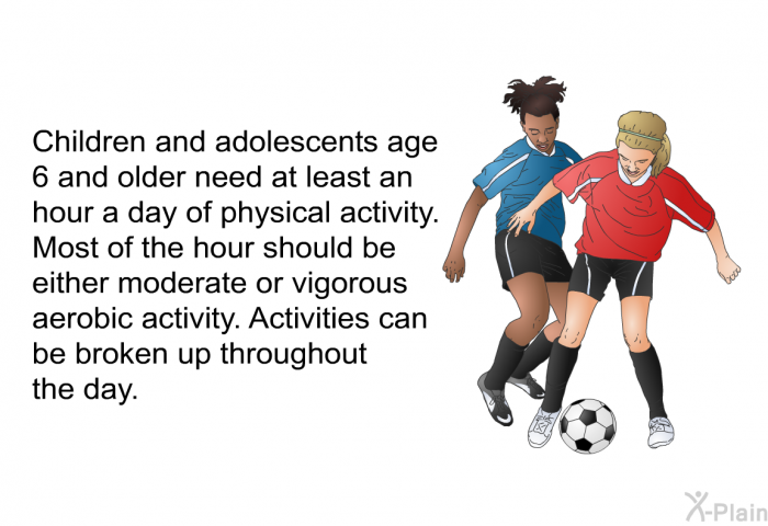 Children and adolescents age 6 and older need at least an hour a day of physical activity. Most of the hour should be either moderate or vigorous aerobic activity. Activities can be broken up throughout the day.