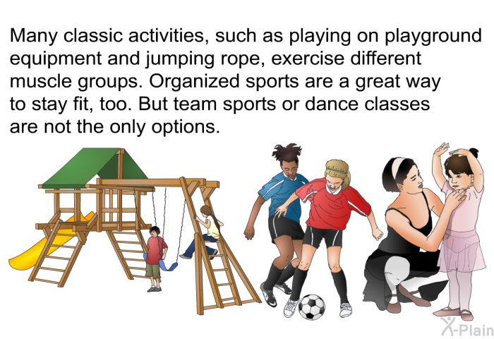 Many classic activities, such as playing on playground equipment and jumping rope, exercise different muscle groups. Organized sports are a great way to stay fit, too. But team sports or dance classes are not the only options.