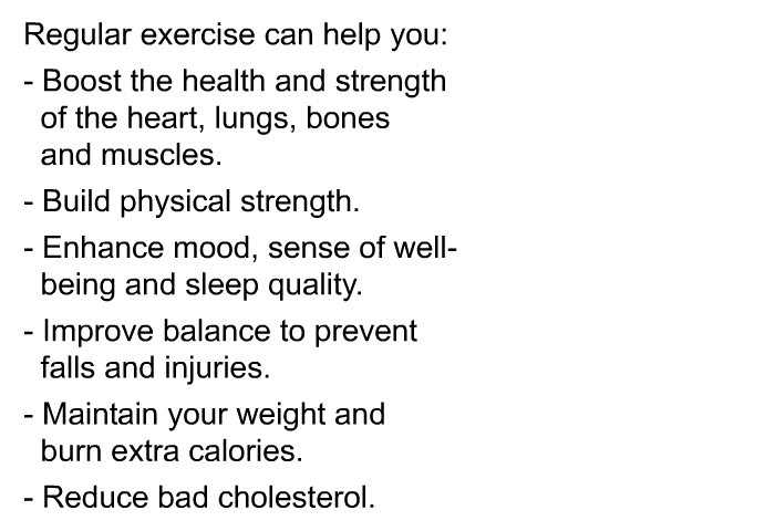 Regular exercise can help you:  Boost the health and strength of the heart, lungs, bones and muscles. Build physical strength. Enhance mood, sense of well-being and sleep quality. Improve balance to prevent falls and injuries. Maintain your weight and burn extra calories. Reduce bad cholesterol.